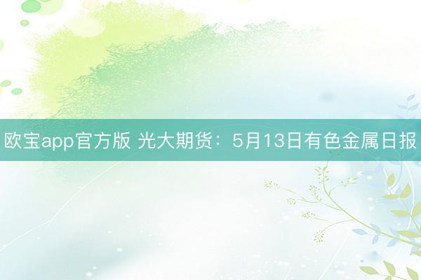 欧宝app官方版 光大期货：5月13日有色金属日报