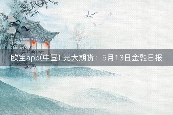 欧宝app(中国) 光大期货：5月13日金融日报