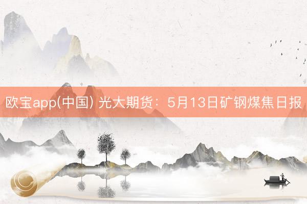 欧宝app(中国) 光大期货：5月13日矿钢煤焦日报
