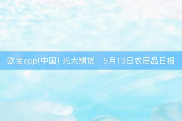 欧宝app(中国) 光大期货：5月13日农居品日报