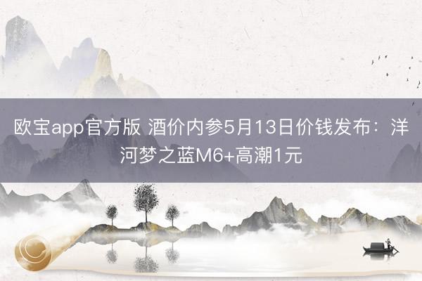 欧宝app官方版 酒价内参5月13日价钱发布：洋河梦之蓝M6+高潮1元