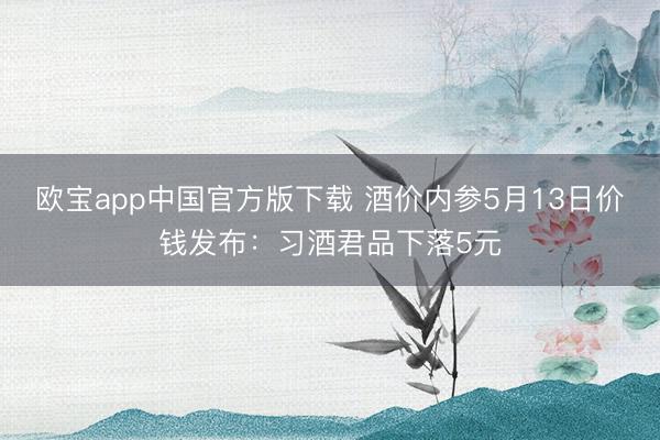 欧宝app中国官方版下载 酒价内参5月13日价钱发布：习酒君品下落5元