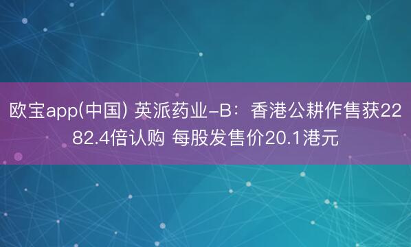 欧宝app(中国) 英派药业-B：香港公耕作售获2282.4倍认购 每股发售价20.1港元