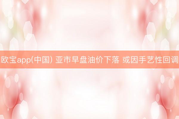 欧宝app(中国) 亚市早盘油价下落 或因手艺性回调
