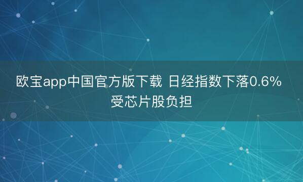 欧宝app中国官方版下载 日经指数下落0.6% 受芯片股负担