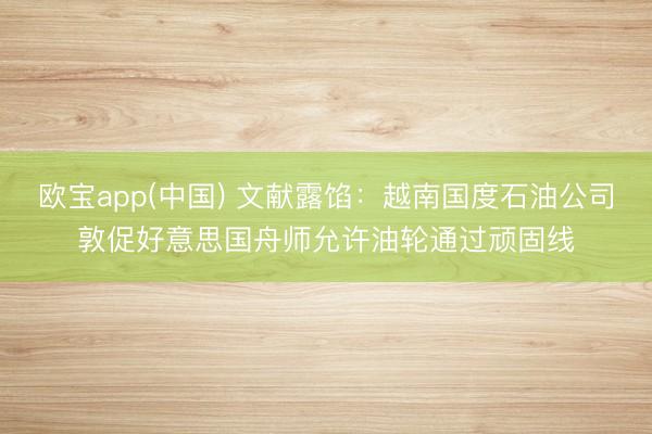 欧宝app(中国) 文献露馅：越南国度石油公司敦促好意思国舟师允许油轮通过顽固线