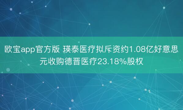 欧宝app官方版 瑛泰医疗拟斥资约1.08亿好意思元收购德晋医疗23.18%股权