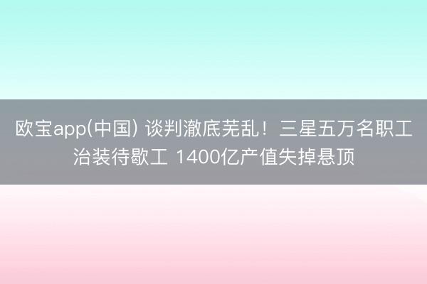 欧宝app(中国) 谈判澈底芜乱！三星五万名职工治装待歇工 1400亿产值失掉悬顶