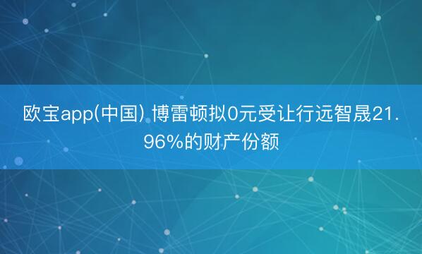 欧宝app(中国) 博雷顿拟0元受让行远智晟21.96%的财产份额