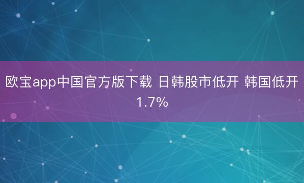 欧宝app中国官方版下载 日韩股市低开 韩国低开1.7%