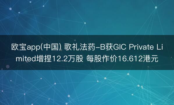 欧宝app(中国) 歌礼法药-B获GIC Private Limited增捏12.2万股 每股作价16.612港元