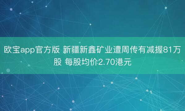 欧宝app官方版 新疆新鑫矿业遭周传有减握81万股 每股均价2.70港元