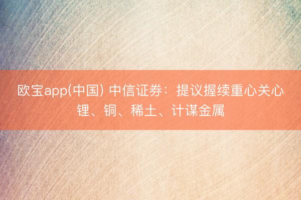 欧宝app(中国) 中信证券：提议握续重心关心锂、铜、稀土、计谋金属
