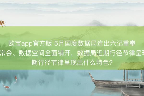 欧宝app官方版 5月国度数据局连出六记重拳：算力网入国常会、数据空间全面铺开，数据局近期行径节律呈现出什么特色？