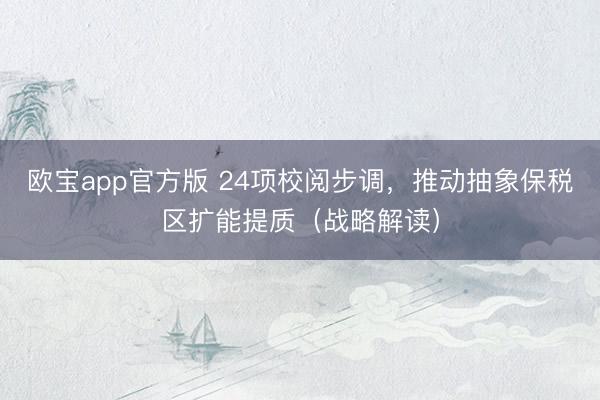 欧宝app官方版 24项校阅步调，推动抽象保税区扩能提质（战略解读）