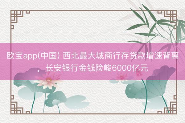 欧宝app(中国) 西北最大城商行存贷款增速背离，长安银行金钱险峻6000亿元