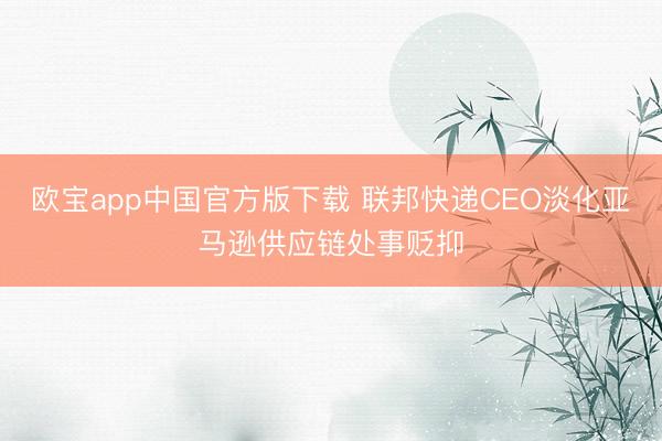 欧宝app中国官方版下载 联邦快递CEO淡化亚马逊供应链处事贬抑