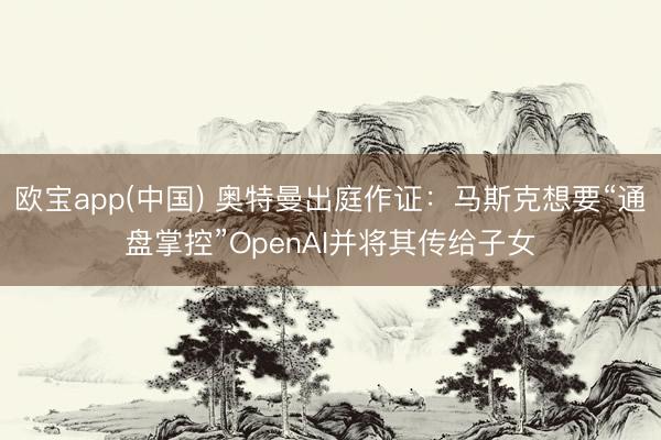 欧宝app(中国) 奥特曼出庭作证：马斯克想要“通盘掌控”OpenAI并将其传给子女