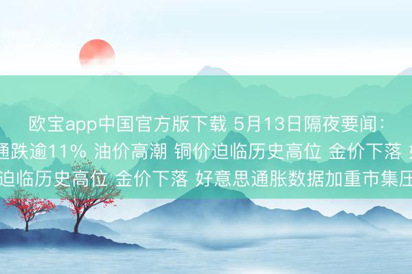 欧宝app中国官方版下载 5月13日隔夜要闻：好意思股涨跌不一 高通跌逾11% 油价高潮 铜价迫临历史高位 金价下落 好意思通胀数据加重市集压力