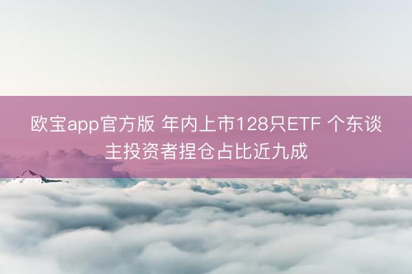 欧宝app官方版 年内上市128只ETF 个东谈主投资者捏仓占比近九成