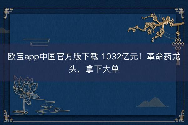 欧宝app中国官方版下载 1032亿元！革命药龙头，拿下大单