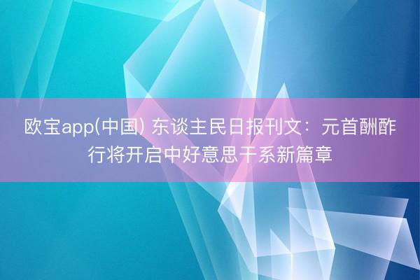 欧宝app(中国) 东谈主民日报刊文：元首酬酢行将开启中好意思干系新篇章