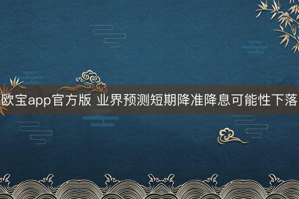 欧宝app官方版 业界预测短期降准降息可能性下落