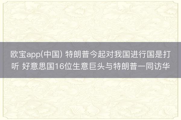 欧宝app(中国) 特朗普今起对我国进行国是打听 好意思国16位生意巨头与特朗普一同访华