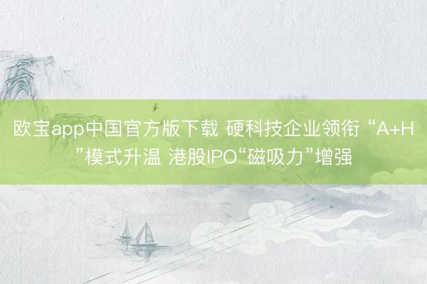 欧宝app中国官方版下载 硬科技企业领衔 “A+H”模式升温 港股IPO“磁吸力”增强