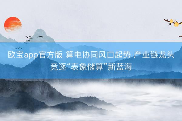 欧宝app官方版 算电协同风口起势 产业链龙头竞逐“表象储算”新蓝海