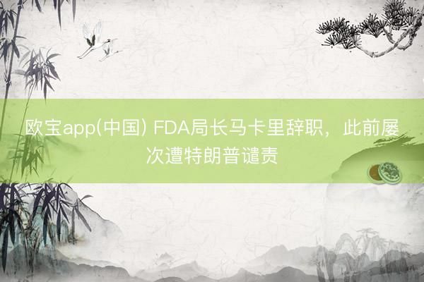欧宝app(中国) FDA局长马卡里辞职，此前屡次遭特朗普谴责