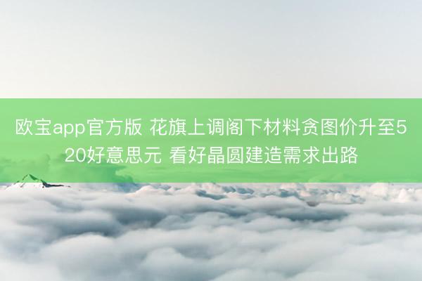 欧宝app官方版 花旗上调阁下材料贪图价升至520好意思元 看好晶圆建造需求出路