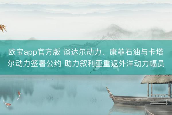 欧宝app官方版 谈达尔动力、康菲石油与卡塔尔动力签署公约 助力叙利亚重返外洋动力幅员