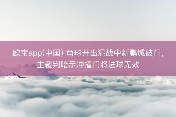 欧宝app(中国) 角球开出混战中新鹏城破门，主裁判暗示冲撞门将进球无效