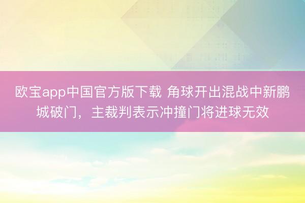 欧宝app中国官方版下载 角球开出混战中新鹏城破门，主裁判表示冲撞门将进球无效