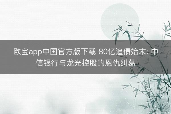 欧宝app中国官方版下载 80亿追债始末: 中信银行与龙光控股的恩仇纠葛