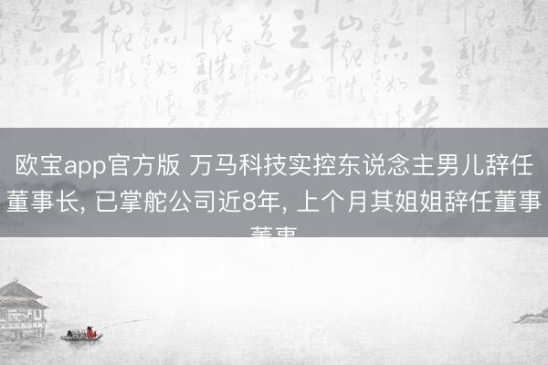 欧宝app官方版 万马科技实控东说念主男儿辞任董事长， 已掌舵公司近8年， 上个月其姐姐辞任董事