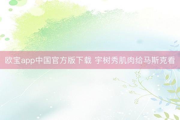 欧宝app中国官方版下载 宇树秀肌肉给马斯克看