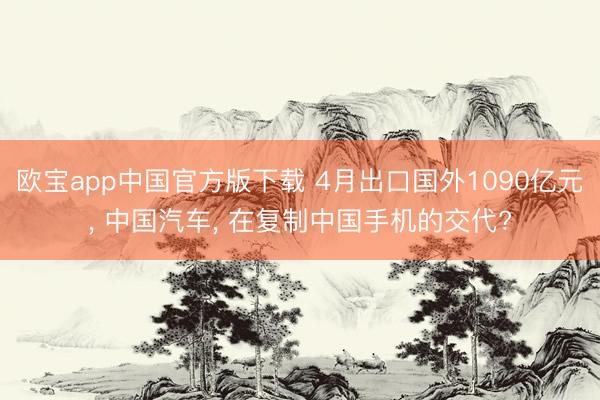 欧宝app中国官方版下载 4月出口国外1090亿元， 中国汽车， 在复制中国手机的交代?