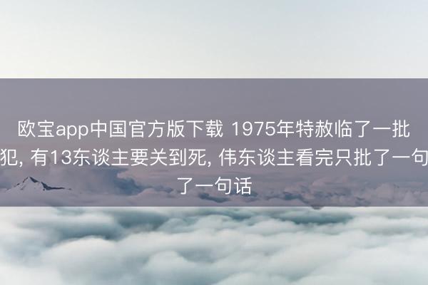 欧宝app中国官方版下载 1975年特赦临了一批战犯， 有13东谈主要关到死， 伟东谈主看完只批了一句话