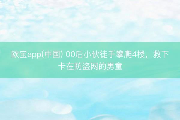 欧宝app(中国) 00后小伙徒手攀爬4楼，救下卡在防盗网的男童