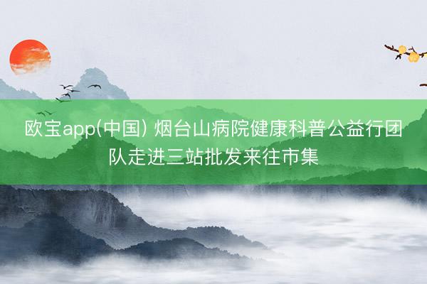 欧宝app(中国) 烟台山病院健康科普公益行团队走进三站批发来往市集