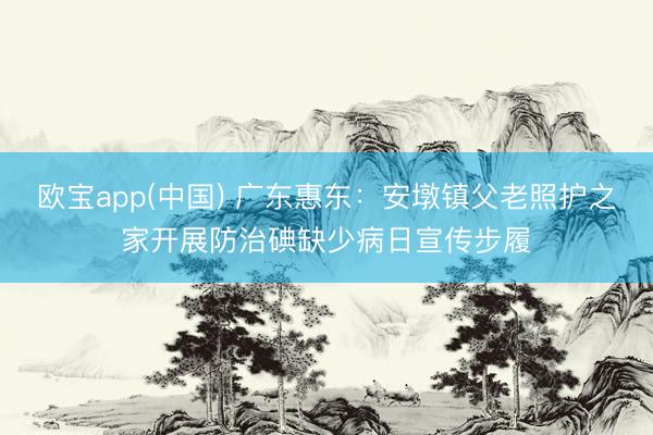 欧宝app(中国) 广东惠东：安墩镇父老照护之家开展防治碘缺少病日宣传步履