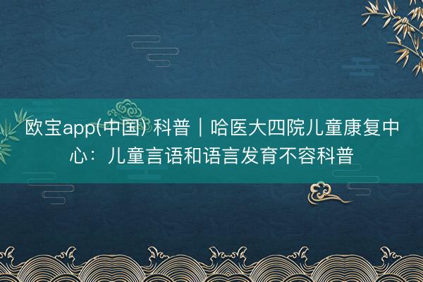 欧宝app(中国) 科普｜哈医大四院儿童康复中心：儿童言语和语言发育不容科普