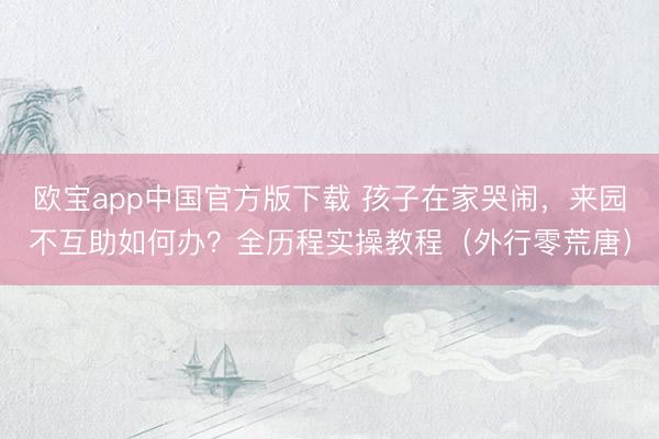 欧宝app中国官方版下载 孩子在家哭闹，来园不互助如何办？全历程实操教程（外行零荒唐）