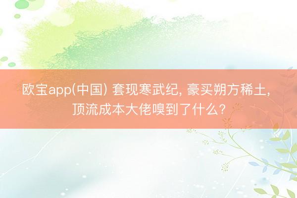 欧宝app(中国) 套现寒武纪， 豪买朔方稀土， 顶流成本大佬嗅到了什么?