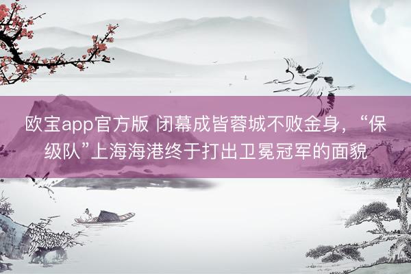 欧宝app官方版 闭幕成皆蓉城不败金身,“保级队”上海海港终于打出卫冕冠军的面貌