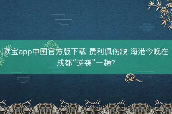 欧宝app中国官方版下载 费利佩伤缺 海港今晚在成都“逆袭”一趟？