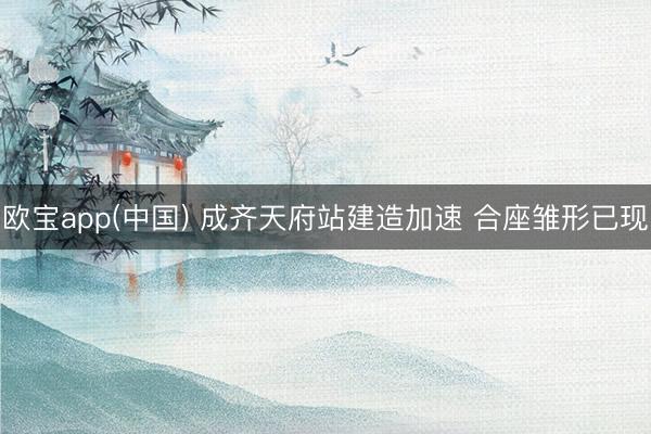 欧宝app(中国) 成齐天府站建造加速 合座雏形已现