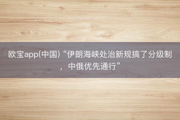 欧宝app(中国) “伊朗海峡处治新规搞了分级制，中俄优先通行”